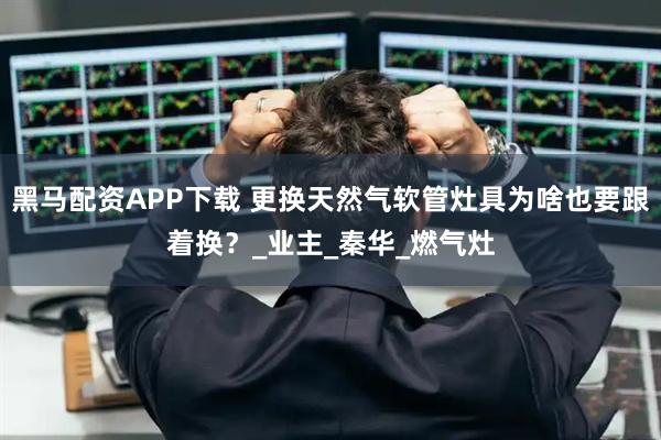 黑马配资APP下载 更换天然气软管灶具为啥也要跟着换？_业主_秦华_燃气灶