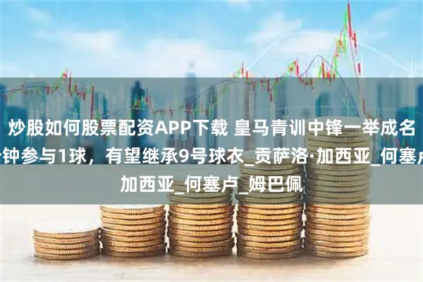 炒股如何股票配资APP下载 皇马青训中锋一举成名！每75分钟参与1球，有望继承9号球衣_贡萨洛·加西亚_何塞卢_姆巴佩