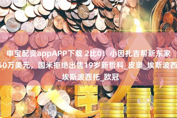 申宝配资appAPP下载 2比0！小因扎吉帮新东家赚了1150万美元，国米拒绝出售19岁新哲科_皮奥_埃斯波西托_欧冠