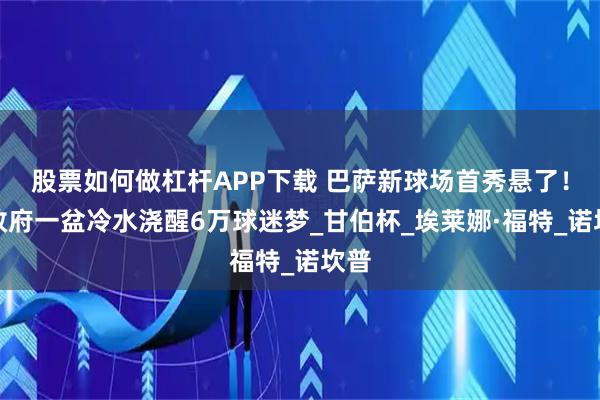 股票如何做杠杆APP下载 巴萨新球场首秀悬了！市政府一盆冷水浇醒6万球迷梦_甘伯杯_埃莱娜·福特_诺坎普