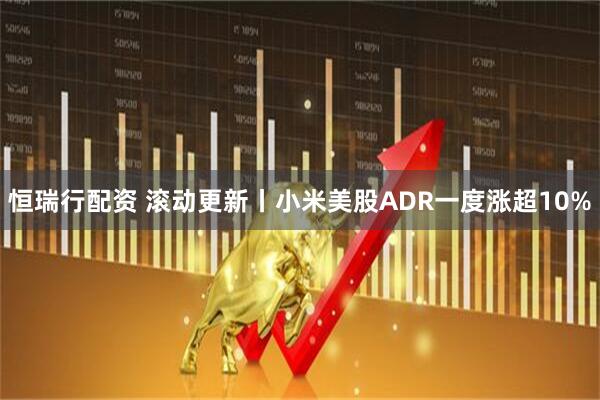 恒瑞行配资 滚动更新丨小米美股ADR一度涨超10%