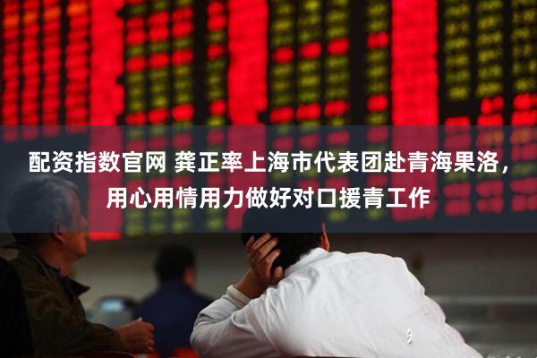 配资指数官网 龚正率上海市代表团赴青海果洛，用心用情用力做好对口援青工作