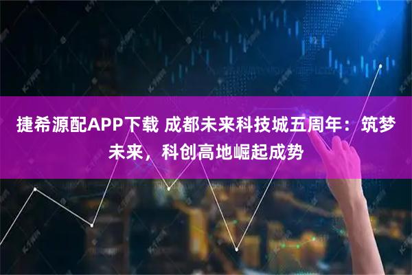捷希源配APP下载 成都未来科技城五周年：筑梦未来，科创高地崛起成势