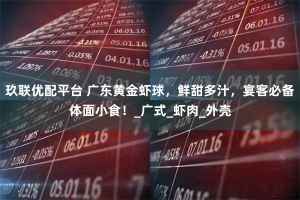 玖联优配平台 广东黄金虾球，鲜甜多汁，宴客必备体面小食！_广式_虾肉_外壳