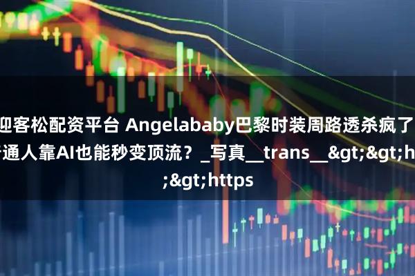 迎客松配资平台 Angelababy巴黎时装周路透杀疯了！但普通人靠AI也能秒变顶流？_写真__trans__&gt;&gt;https