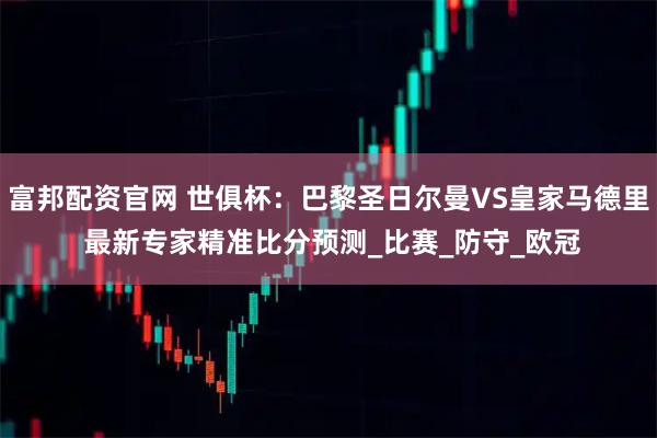 富邦配资官网 世俱杯：巴黎圣日尔曼VS皇家马德里 最新专家精准比分预测_比赛_防守_欧冠