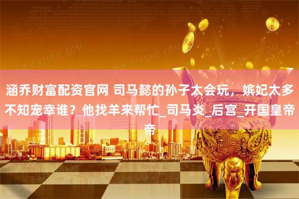 涵乔财富配资官网 司马懿的孙子太会玩,嫔妃太多不知宠幸谁?他找羊来帮忙_司马炎_后宫_开国皇帝