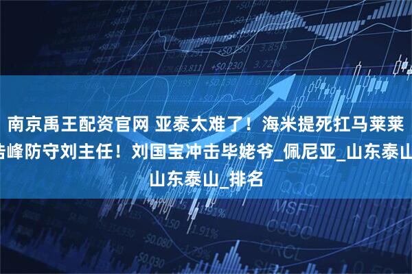 南京禹王配资官网 亚泰太难了!海米提死扛马莱莱,徐浩峰防守刘主任!刘国宝冲击毕姥爷_佩尼亚_山东泰山_排名