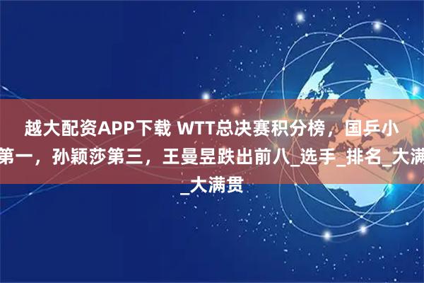 越大配资APP下载 WTT总决赛积分榜,国乒小将第一,孙颖莎第三,王曼昱跌出前八_选手_排名_大满贯