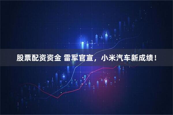 股票配资资金 雷军官宣,小米汽车新成绩!