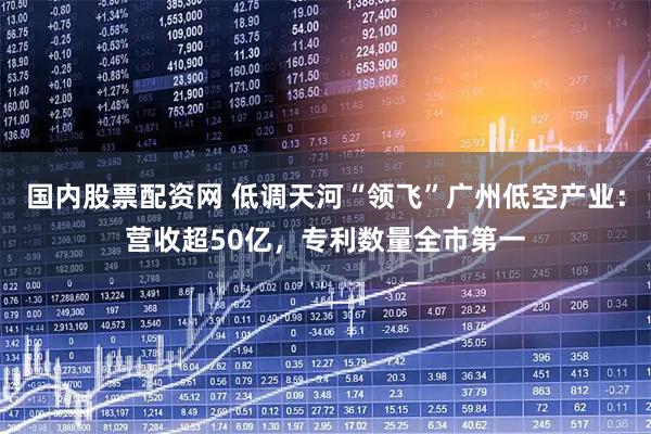 国内股票配资网 低调天河“领飞”广州低空产业：营收超50亿，专利数量全市第一