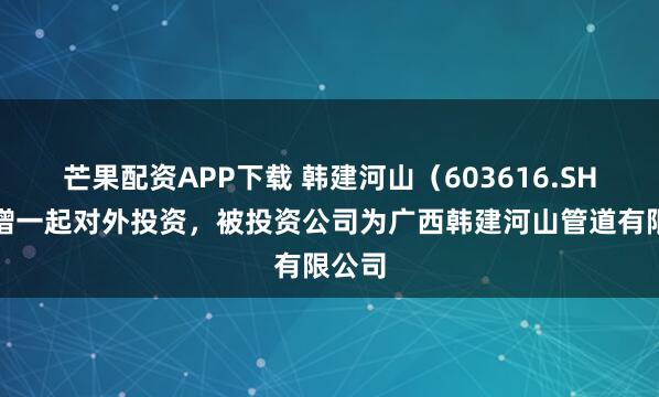 芒果配资APP下载 韩建河山（603616.SH）新增一起对外投资，被投资公司为广西韩建河山管道有限公司