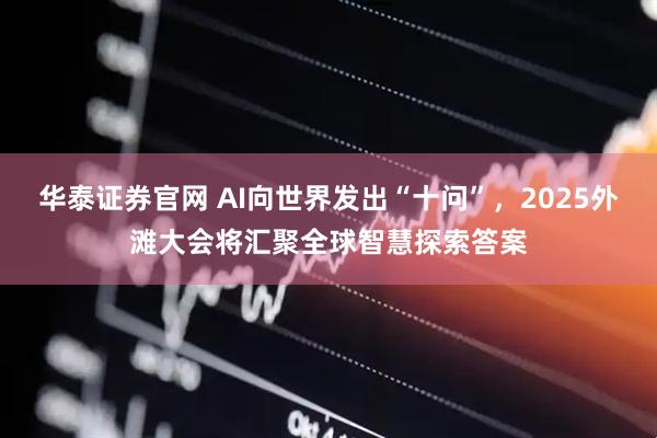 华泰证券官网 AI向世界发出“十问”，2025外滩大会将汇聚全球智慧探索答案
