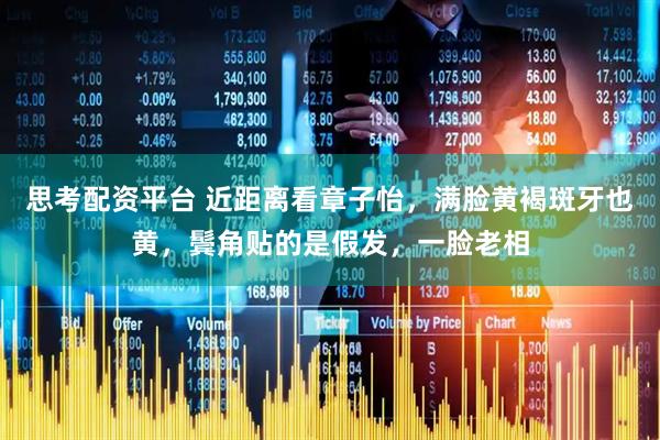 思考配资平台 近距离看章子怡，满脸黄褐斑牙也黄，鬓角贴的是假发，一脸老相