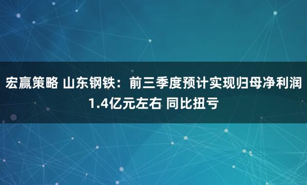 宏赢策略 山东钢铁:前三季度预计实现归母净利润1.4亿元左右 同比扭亏