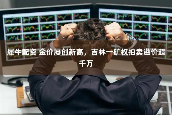 犀牛配资 金价屡创新高，吉林一矿权拍卖溢价超千万