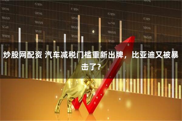 炒股网配资 汽车减税门槛重新出牌,比亚迪又被暴击了?