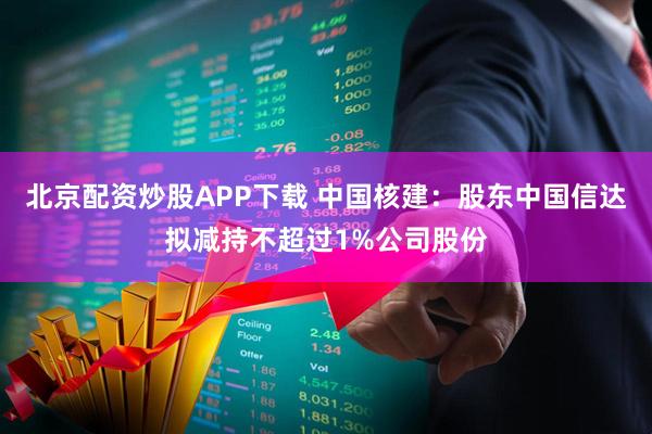 北京配资炒股APP下载 中国核建:股东中国信达拟减持不超过1%公司股份