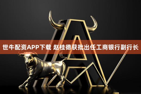 世牛配资APP下载 赵桂德获批出任工商银行副行长