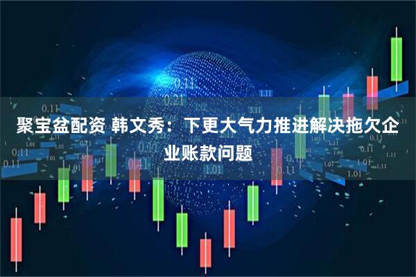 聚宝盆配资 韩文秀：下更大气力推进解决拖欠企业账款问题