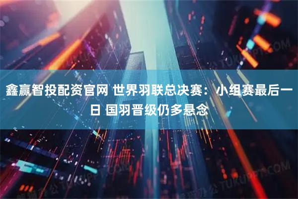 鑫赢智投配资官网 世界羽联总决赛:小组赛最后一日 国羽晋级仍多悬念