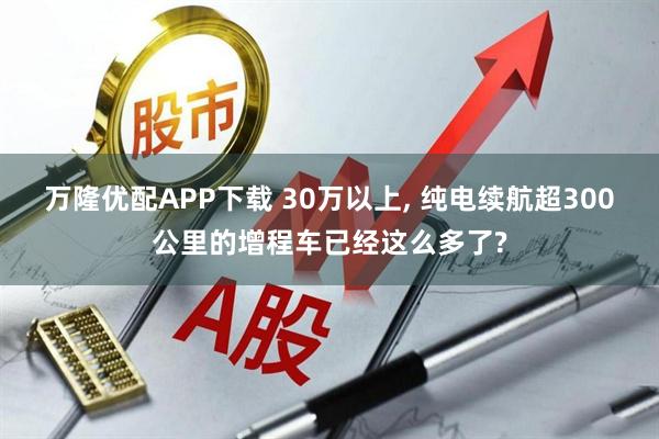 万隆优配APP下载 30万以上, 纯电续航超300公里的增程车已经这么多了?