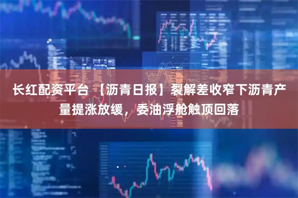 长红配资平台 【沥青日报】裂解差收窄下沥青产量提涨放缓，委油浮舱触顶回落