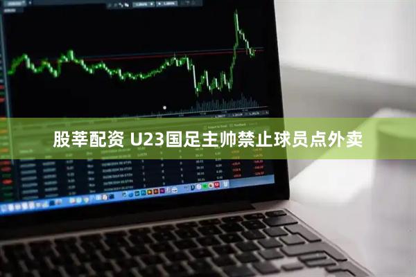 股莘配资 U23国足主帅禁止球员点外卖