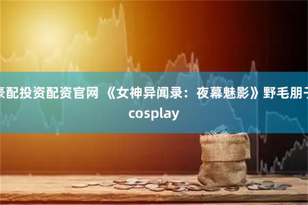 豪配投资配资官网 《女神异闻录：夜幕魅影》野毛朋子cosplay