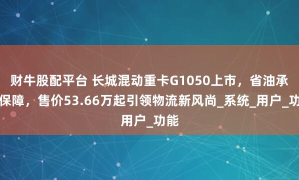 财牛股配平台 长城混动重卡G1050上市,省油承诺保障,售价53.66万起引领物流新风尚_系统_用户_功能
