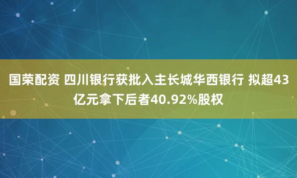 国荣配资 四川银行获批入主长城华西银行 拟超43亿元拿下后者40.92%股权