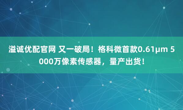溢诚优配官网 又一破局！格科微首款0.61μm 5000万像素传感器，量产出货！