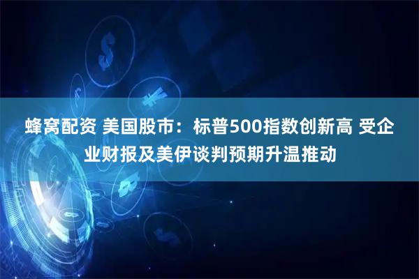 蜂窝配资 美国股市：标普500指数创新高 受企业财报及美伊谈判预期升温推动